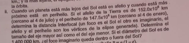 km,; y la más lejana, el a 
la órbita. 
Cuando un planeta está más lejos del Sol está en afelio y cuando está más . 
próximo está en perihelio. Si el afelio de la Tierra es de 152.0* 10^6km
(cercano al 4 de julio) y el perihelio de 147.5* 10^6km (cercano al 4 de enero), 
determina la distancia ínterfocal (un foco es el Sol el otro es imaginario, el 
afelio y el perihelio son los vértices de la elipse generada). Determína el 
tamaño del eje mayor así como el del eje menor. Sí el diámetro del Sol es de
1 400 000 km, ½ el foco imaginario queda dentro o fuera del Sol?
n-a(1-e).