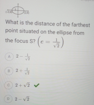 (-2,0) (2,0)
What is the distance of the farthest
point situated on the ellipse from
the focus S? (e= 1/sqrt(2) )
A 2- 1/sqrt(2) 
B 2+ 1/sqrt(2) 
C 2+sqrt(2)
D 2-sqrt(2)