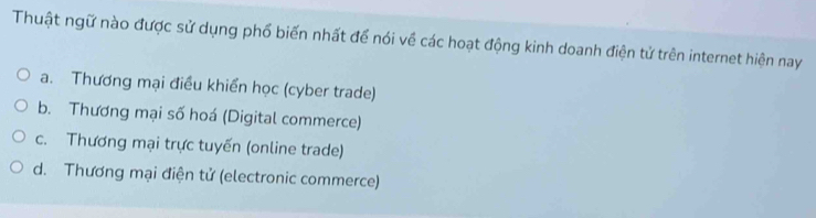 Thuật ngữ nào được sử dụng phổ biến nhất để nói về các hoạt động kinh doanh điện tử trên internet hiện nay
a. Thương mại điều khiển học (cyber trade)
b. Thương mại số hoá (Digital commerce)
c. Thương mại trực tuyến (online trade)
d. Thương mại điện tử (electronic commerce)