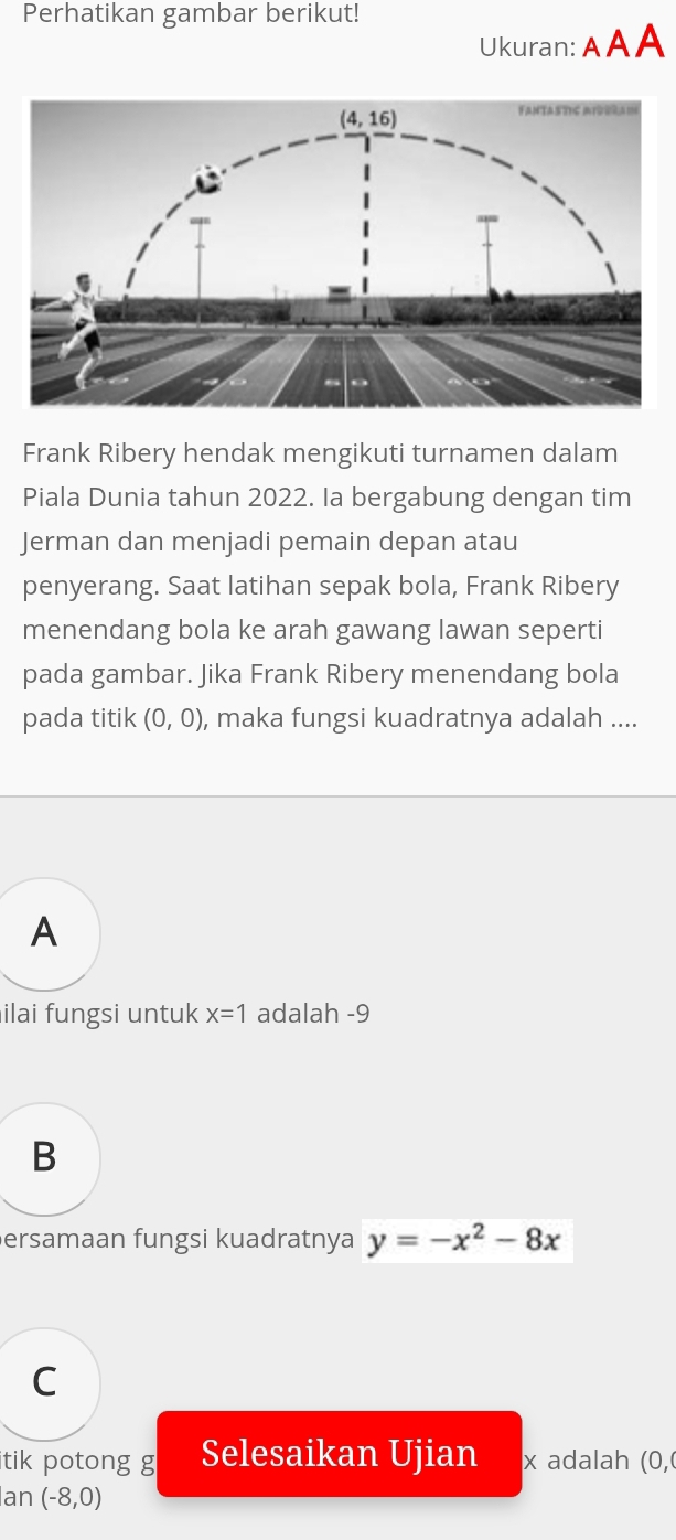 Perhatikan gambar berikut!
Ukuran: AA A
Frank Ribery hendak mengikuti turnamen dalam
Piala Dunia tahun 2022. Ia bergabung dengan tim
Jerman dan menjadi pemain depan atau
penyerang. Saat latihan sepak bola, Frank Ribery
menendang bola ke arah gawang lawan seperti
pada gambar. Jika Frank Ribery menendang bola
pada titik (0,0) , maka fungsi kuadratnya adalah ....
A
ilai fungsi untuk x=1 adalah -9
B
ersamaan fungsi kuadratnya y=-x^2-8x
C
itik potong g Selesaikan Ujian x adalah (0,0
Ian (-8,0)