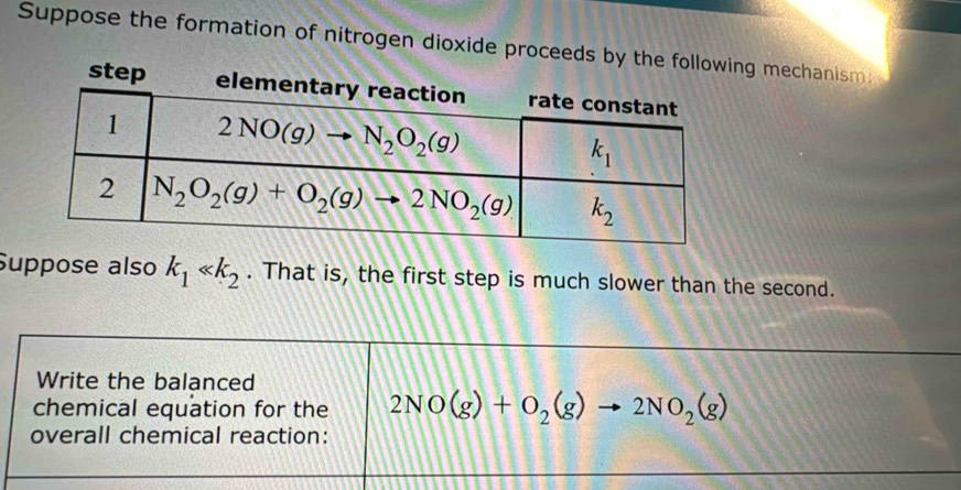 Suppose the formation of nitrogen dioxide proceng mechanism:
Suppose also k_1 . That is, the first step is much slower than the second.
Write the balanced
chemical equation for the 2NO(g)+O_2(g)to 2NO_2(g)
overall chemical reaction: