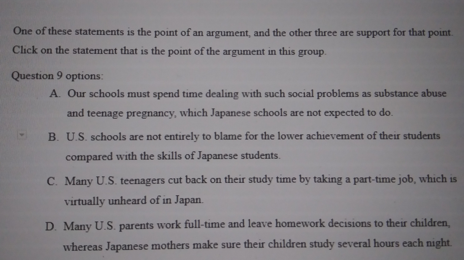 One of these statements is the point of an argument, and the other three are support for that point.
Click on the statement that is the point of the argument in this group.
Question 9 options:
A. Our schools must spend time dealing with such social problems as substance abuse
and teenage pregnancy, which Japanese schools are not expected to do.
B. U.S. schools are not entirely to blame for the lower achievement of their students
compared with the skills of Japanese students.
C. Many U.S. teenagers cut back on their study time by taking a part-time job, which is
virtually unheard of in Japan.
D. Many U.S. parents work full-time and leave homework decisions to their children,
whereas Japanese mothers make sure their children study several hours each night.