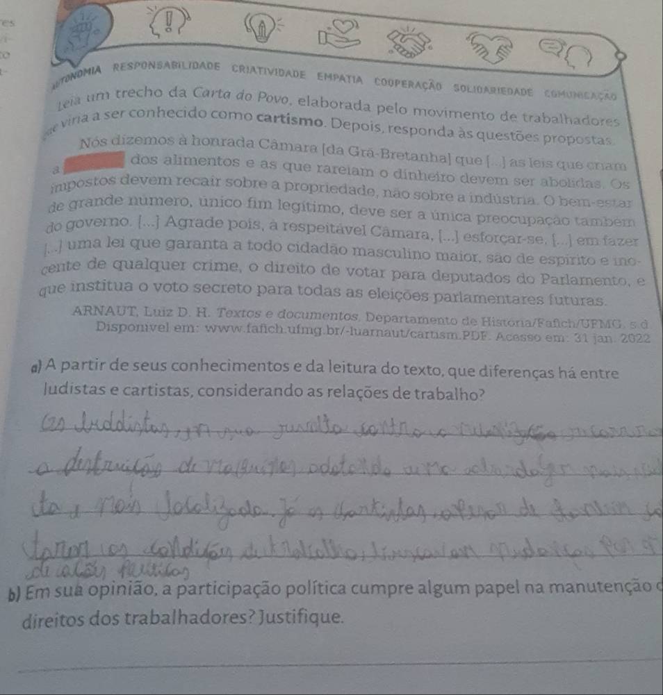 es 
o 
Itonomia REsponSABilidade Criatividade Empatia Cooperação SOlidAriedade comumicação 
Leia um trecho da Carta do Povo, elaborada pelo movimento de trabalhadores 
e viria a ser conhecido como cartismo. Depois, responda às questões propostas 
Nós dizemos à honrada Câmara [da Grã-Bretanha] que [...) as leis que cram 
a 
dos alimentos e as que rareiam o dinheiro devem ser abolidas. Os 
impostos devem recair sobre a propriedade, não sobre a indústria. O bem-estar 
de grande número, único fim legítimo, deve ser a única preocupação também 
do governo. [...] Agrade pois, à respeitável Câmara, [...] esforçar-se, [...] em fazer 
J../ uma lei que garanta a todo cidadão masculino maior, são de espirito e mo 
çente de qualquer crime, o direito de votar para deputados do Parlamento, e 
que institua o voto secreto para todas as eleições parlamentares futuras. 
ARNAUT, Luiz D. H. Textos e documentos. Departamento de História/Fafich/UFMG. s d 
Disponivel em: www.fafich.ufmg.br/-luarnaut/cartism.PDF. Acesso em: 31 jan. 2022 
#) A partir de seus conhecimentos e da leitura do texto, que diferenças há entre 
Judistas e cartistas, considerando as relações de trabalho? 
_ 
_ 
_ 
_ 
b) Em sua opinião, a participação política cumpre algum papel na manutenção o 
direitos dos trabalhadores? Justifique. 
_