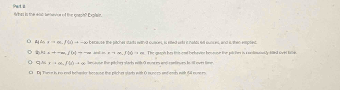 What is the end behavior of the graph? Explain.
AJ As xto ∈fty , f(x)to / -∞ because the pitcher starts with 0 ounces, is filled until it holds 64 ounces, and is then emptied.
B) As xto -∈fty , f(x)to -∈fty and as xto ∈fty , f(x)to ∈fty. The graph has this end behavior because the pitcher is continuously filled over time.
CAs xto ∈fty , f(x)to ∞ because the pitcher starts with 0 ounces and continues to till over time.
D) There is no end behavior because the pitcher starts with 0 ounces and ends with 64 ounces.