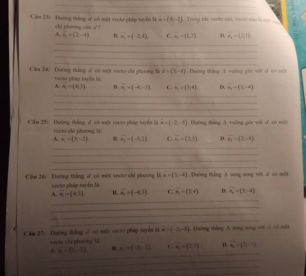 Cầu 23: Đường thắng đ có một vectơ pháp tuyển là vector n=(4;-2) , Trong các vectơ sau, vecto nào là một e
chi phương của d ?
A. overline u_1=(2;-4). B. overline u_2=(-2;4). C. vector u_3=(1;2). D. overline u_4=(2;1). 。
_
_
_
_
Câu 24: Đường thắng đ có một vectơ chi phương là vector u=(3;-4). Đường thắng Δ vuông góc với đ có một
vectơ pháp tuyển là:
A. vector n_1=(4;3). B. overline n_2=(-4;-3). C. vector n_3=(3;4). D. overline n_4=(3;-4).
_
_
_
_
Cầu 25: Đường thắng đ có một vectơ pháp tuyển là overline n=(-2;-5). Đường thắng Δ vuông góc với d có một
vectơ chỉ phương là:
A. vector u_1=(5;-2). B. overline u_2=(-5;2). C. overline u_3=(2;5). D. vector u_4=(2;-5).
_
_
_
_
Câu 26: Dường thắng đ có một vectơ chi phương là vector u=(3;-4). Dường thẳng Δ song song với đ có một
vectơ pháp tuyến là:
_
A. overline n_1=(4;3). B. vector n_2=(-4;3). C. overline n_3=(3;4). D. vector n_4=(3;-4).
_
_
_
Câu 27: Đường thẳng  có một vectơ pháp tuyến là vector n=(-2;-5). Đường thắng A song song với ư có một
vecto chỉ phương là:
_
A. vector u_1=(5;-2) B. vector u_2=(-5,-2) C. vector u_3=(2;5). D. vector u_4=(2,-4)
_
_
_