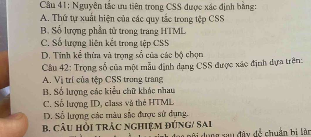 Nguyên tắc ưu tiên trong CSS được xác định bằng:
A. Thứ tự xuất hiện của các quy tắc trong tệp CSS
B. Số lượng phần tử trong trang HTML
C. Số lượng liên kết trong tệp CSS
D. Tính kế thừa và trọng số của các bộ chọn
Câu 42: Trọng số của một mẫu định dạng CSS được xác định dựa trên:
A. Vị trí của tệp CSS trong trang
B. Số lượng các kiểu chữ khác nhau
C. Số lượng ID, class và thẻ HTML
D. Số lượng các màu sắc được sử dụng.
B. CÂU HỏI TRÁC NGHIỆM ĐÚNG/ SAI
c nộ i ng sau đây để chuẩn bi lài