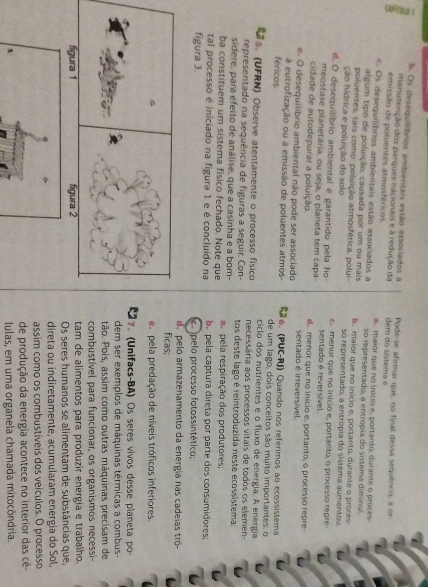 Os desequilibrios ambientais estão associados à Pode-se afirmar que, no final dessa sequência, a or-
manutenção dos parques nacionais e à redução da dem do sistema é
emissão de poluentes atmosféricos
a. maior que no inicio e, portanto, durante o proces
Os desequilíbrios ambientais estão associados a so representado, a entropia do sistema diminul
algum tipo de poluição, causada por um ou mais b. maior que no inicio e, portanto, durante o proces-
poluentes, tais como: poluição atmosférica, polui-
ção hidrica e poluição do solo so representado, a entropia do sistema aumentou
. menor que no inicio e, portanto, o processo repre-
d O desequilíbrio ambiental é garantido pela ho- sentado é reversível
meostase planetária, ou seja, o planeta tem capa-
cidade de autodepurar a poluição. d. menor que no início e, portanto, o processo repre-
sentado é irreversível.
e. O desequilíbrio ambiental não pode ser associado
a eutrofização ou à emissão de poluentes atmos- 6. (PUC-RJ) Quando nos referimos ao ecossistema
féricos. de um lago, dois conceitos são muito importantes: o
ciclo dos nutrientes e o fluxo de energia. A energia
ts. (UFRN) Observe atentamente o processo físico necessária aos processos vitais de todos os elemen-
representado na sequência de figuras a seguir. Con- tos deste lago é reintroduzida neste ecossistema:
sidere, para efeito de análise, que a casinha e a bom-
ba constituem um sistema físico fechado. Note que pela respiração dos produtores;
tal processo é iniciado na figura 1 e é concluído na b.  pela captura direta por parte dos consumidores;
figura 3. pelo processo fotossintético;
de pelo armazenamento da energia nas cadeias tró-
ficas;
es pela predação de níveis tróficos inferiores.
7. (Unifacs-BA) Os seres vivos desse planeta po-
dem ser exemplos de máquinas térmicas a combus-
tão. Pois, assim como outras máquinas precisam de
combustível para funcionar, os organismos necessi-
tam de alimentos para produzir energia e trabalho.
Os seres humanos se alimentam de substâncias que,
direta ou indiretamente, acumularam energia do Sol,
assim como os combustíveis dos veículos. O processo
de produção da energia acontece no interior das cé-
λ lulas, em uma organela chamada mitocôndria.