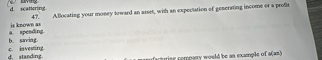 c. saving.
d. scattering.
47. Allocating your money toward an asset, with an expectation of generating income or a profit
is known as
a. spending.
b. saving.
c. investing.
d. standing.
facturing company would be an example of a(an)