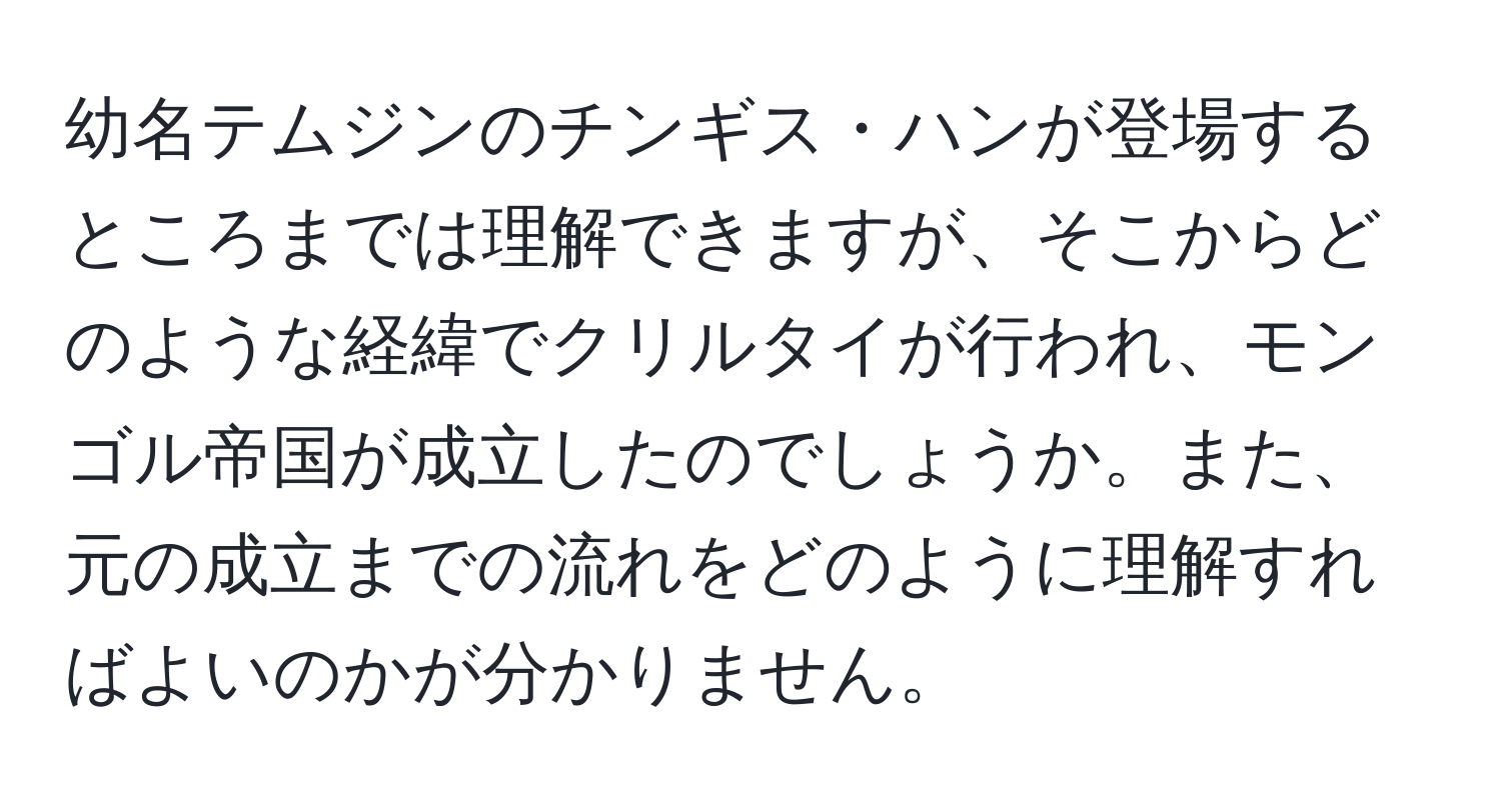 幼名テムジンのチンギス・ハンが登場するところまでは理解できますが、そこからどのような経緯でクリルタイが行われ、モンゴル帝国が成立したのでしょうか。また、元の成立までの流れをどのように理解すればよいのかが分かりません。