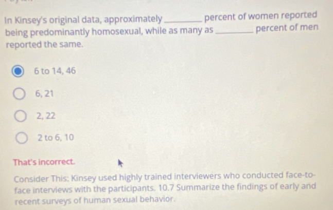 In Kinsey's original data, approximately _percent of women reported
being predominantly homosexual, while as many as_ percent of men
reported the same.
6 to 14, 46
6, 21
2, 22
2 to 6, 10
That's incorrect.
Consider This: Kinsey used highly trained interviewers who conducted face-to-
face interviews with the participants. 10.7 Summarize the findings of early and
recent surveys of human sexual behavior.