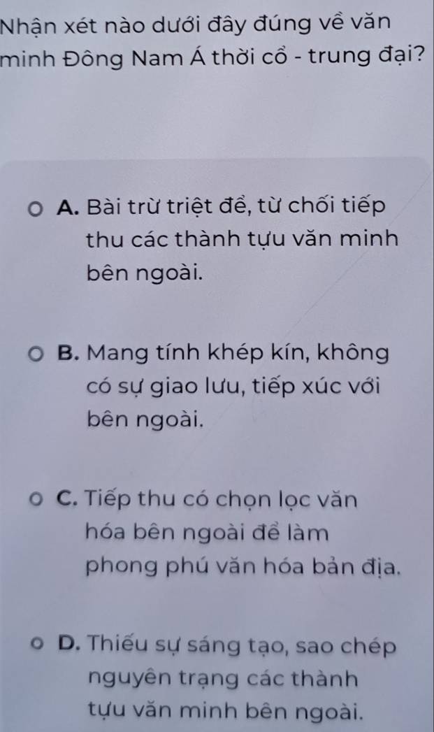 Nhận xét nào dưới đây đúng về văn
minh Đông Nam Á thời cổ - trung đại?
A. Bài trừ triệt để, từ chối tiếp
thu các thành tựu văn minh
bên ngoài.
B. Mang tính khép kín, không
có sự giao lưu, tiếp xúc với
bên ngoài.
C. Tiếp thu có chọn lọc văn
hóa bên ngoài để làm
phong phú văn hóa bản địa.
D. Thiếu sự sáng tạo, sao chép
nguyên trạng các thành
tựu văn minh bên ngoài.