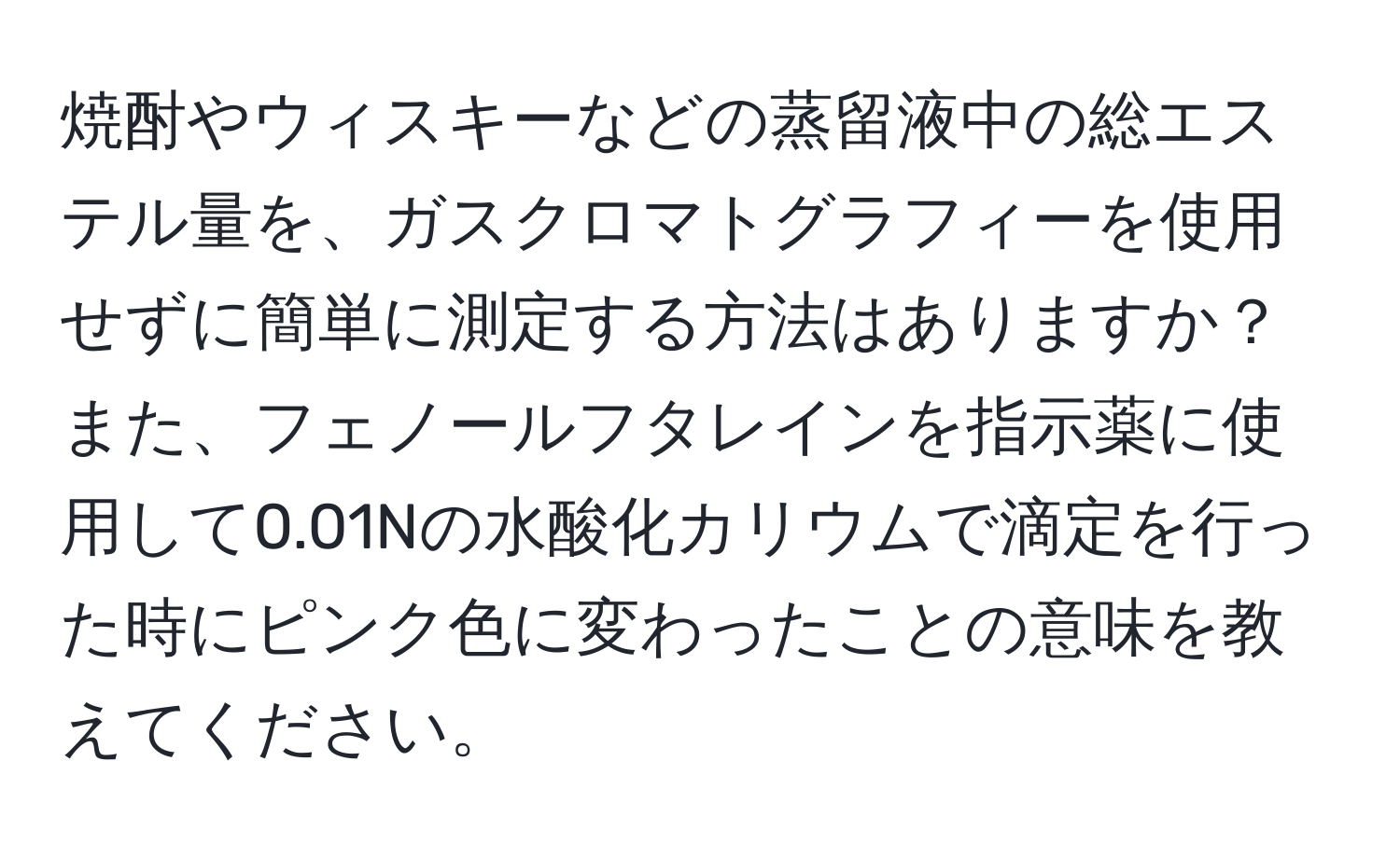 焼酎やウィスキーなどの蒸留液中の総エステル量を、ガスクロマトグラフィーを使用せずに簡単に測定する方法はありますか？また、フェノールフタレインを指示薬に使用して0.01Nの水酸化カリウムで滴定を行った時にピンク色に変わったことの意味を教えてください。