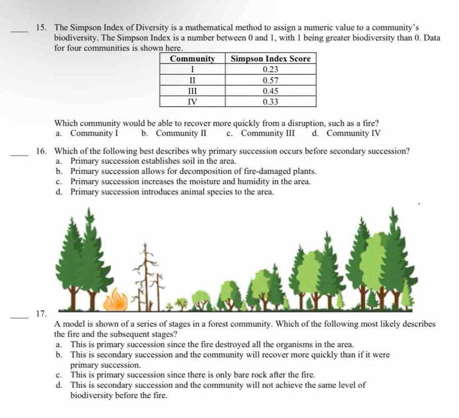 The Simpson Index of Diversity is a mathematical method to assign a numeric value to a community’s
biodiversity. The Simpson Index is a number between 0 and 1, with 1 being greater biodiversity than 0. Data
for four communities is shown here.
Which community would be able to recover more quickly from a disruption, such as a fire?
a. Community I b. Community II c. Community III d. Community IV
_16. Which of the following best describes why primary succession occurs before secondary succession?
a. Primary succession establishes soil in the area.
b. Primary succession allows for decomposition of fire-damaged plants.
c. Primary succession increases the moisture and humidity in the area.
d. Primary succession introduces animal species to the area.
_
A model is shown of a series of stages in a forest community. Which of the following most likely describes
the fire and the subsequent stages?
a. This is primary succession since the fire destroyed all the organisms in the area.
b. This is secondary succession and the community will recover more quickly than if it were
primary succession.
c. This is primary succession since there is only bare rock after the fire.
d. This is secondary succession and the community will not achieve the same level of
biodiversity before the fire.