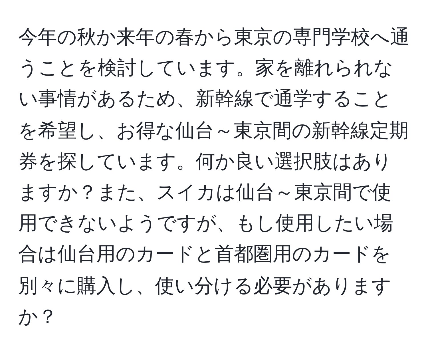 今年の秋か来年の春から東京の専門学校へ通うことを検討しています。家を離れられない事情があるため、新幹線で通学することを希望し、お得な仙台～東京間の新幹線定期券を探しています。何か良い選択肢はありますか？また、スイカは仙台～東京間で使用できないようですが、もし使用したい場合は仙台用のカードと首都圏用のカードを別々に購入し、使い分ける必要がありますか？