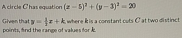 A circle Chas equation (x-5)^2+(y-3)^2=20
Given that y= 1/2 x+k , where k is a constant cuts C at two distinct
points, find the range of values for .