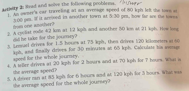 Activity 2: Read and solve the following problems. 
1. An owner's car traveling at an average speed of 80 kph left the town at 
3:00 pm. If it arrived in another town at 5:30 pm, how far are the towns 
from one another? 
2. A cyclist rode 42 km at 12 kph and another 50 km at 21 kph. How long 
did he take for the journey? 
3. Lemuel drives for 1.5 hours at 75 kph, then drives 120 kilometers at 60
kph, and finally drives for 30 minutes at 65 kph. Calculate his average 
speed for the whole journey. 
4. A teller drives at 20 kph for 2 hours and at 70 kph for 7 hours. What is 
the average speed? 
5. A driver ran at 85 kph for 6 hours and at 120 kph for 3 hours. What was 
the average speed for the whole journey?