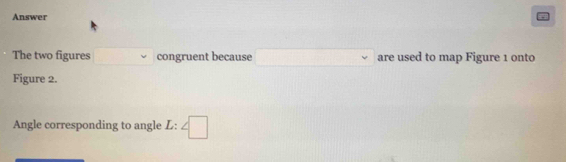 Answer . 
The two figures □ congruent because x_1+x_2= □ /□   are used to map Figure 1 onto 
Figure 2. 
Angle corresponding to angle L:∠ □