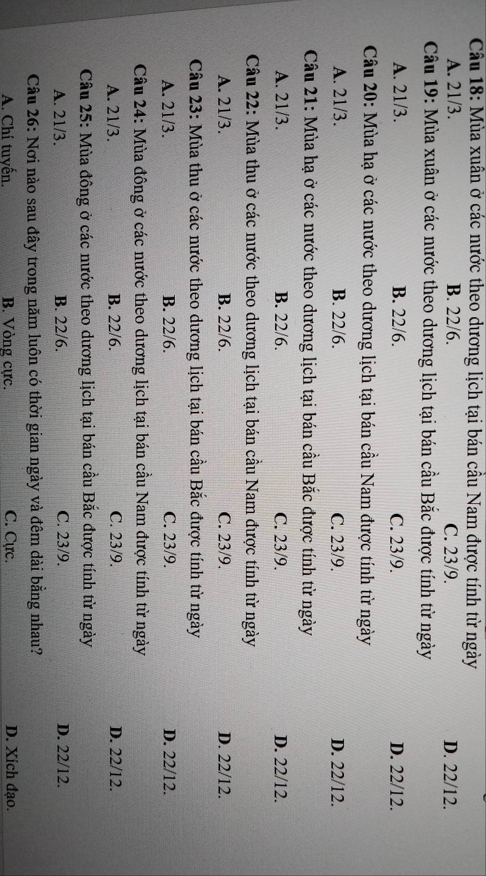 Mùa xuân ở các nước theo dương lịch tại bán cầu Nam được tính từ ngày
A. 21/3. B. 22/6. C. 23/9. D. 22/12.
Câu 19: Mùa xuân ở các nước theo dương lịch tại bán cầu Bắc được tính từ ngày
A. 21/3. B. 22/6. C. 23/9. D. 22/12.
Câu 20: Mùa hạ ở các nước theo dương lịch tại bán cầu Nam được tính từ ngày
A. 21/3. B. 22/6. C. 23/9. D. 22/12.
Câu 21: Mùa hạ ở các nước theo dương lịch tại bán cầu Bắc được tính từ ngày
A. 21/3. B. 22/6. C. 23/9. D. 22/12.
Câu 22: Mùa thu ở các nước theo dương lịch tại bán cầu Nam được tính từ ngày
A. 21/3. B. 22/6. C. 23/9. D. 22/12.
Câu 23: Mùa thu ở các nước theo dương lịch tại bán cầu Bắc được tính từ ngày
A. 21/3. B. 22/6. C. 23/9. D. 22/12.
Câu 24: Mùa đông ở các nước theo dương lịch tại bán cầu Nam được tính từ ngày
A. 21/3. B. 22/6. C. 23/9. D. 22/12.
Câu 25: Mùa đông ở các nước theo dương lịch tại bán cầu Bắc được tính từ ngày
A. 21/3. B. 22/6. C. 23/9. D. 22/12.
Câu 26: Nơi nào sau đây trong năm luôn có thời gian ngày và đêm dài bằng nhau?
A. Chí tuyến. B. Vòng cực. C. Cực. D. Xích đạo.