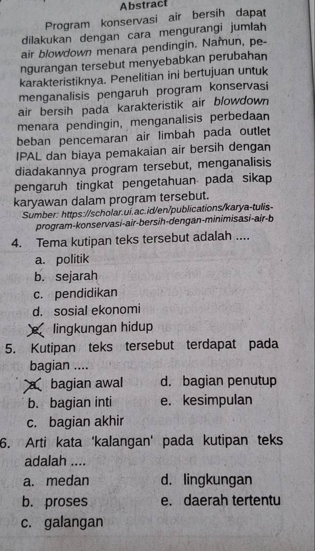 Abstract
Program konservasi air bersih dapat
dilakukan dengan cara mengurangi jumlah
air blowdown menara pendingin. Namun, pe-
ngurangan tersebut menyebabkan perubahan
karakteristiknya. Penelitian ini bertujuan untuk
menganalisis pengaruh program konservasi
air bersih pada karakteristik air blowdown
menara pendingin, menganalisis perbedaan
beban pencemaran air limbah pada outlet
IPAL dan biaya pemakaian air bersih dengan
diadakannya program tersebut, menganalisis
pengaruh tingkat pengetahuan pada sikap
karyawan dalam program tersebut.
Sumber: https://scholar.ui.ac.id/en/publications/karya-tulis-
program-konservasi-air-bersih-dengan-minimisasi-air-b
4. Tema kutipan teks tersebut adalah ....
a. politik
b. sejarah
c. pendidikan
d. sosial ekonomi
lingkungan hidup
5. Kutipan teks tersebut terdapat pada
bagian ....
abagian awal d. bagian penutup
b. bagian inti e. kesimpulan
c. bagian akhir
6. Arti kata 'kalangan' pada kutipan teks
adalah ....
a. medan d. lingkungan
b. proses e. daerah tertentu
c. galangan