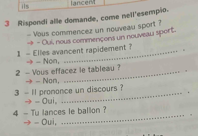 ils lancent
3 Rispondi alle domande, come nell'esempio.
- Vous commencez un nouveau sport ?
- Oui, nous commençons un nouveau sport.
1 - Elles avancent rapidement ?
- Non,
2 - Vous effacez le tableau ?
- Non,
3 - 11 prononce un discours ?
、 - Oui,
4 - Tu lances le ballon ?
- Oui,
_