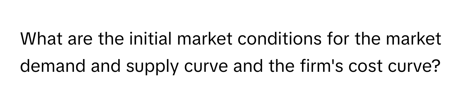 What are the initial market conditions for the market demand and supply curve and the firm's cost curve?