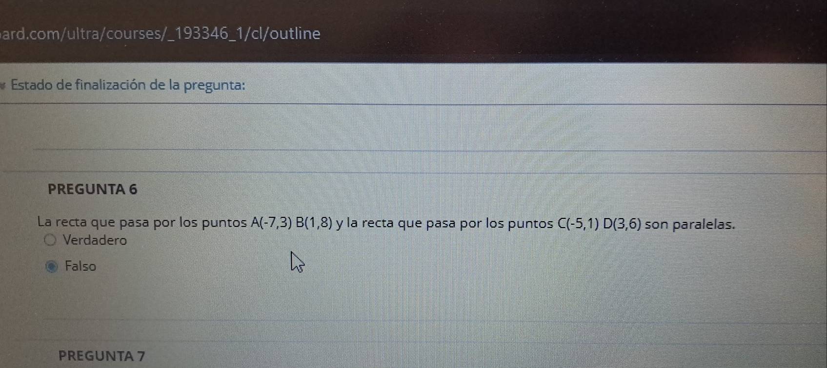 Estado de finalización de la pregunta:
PREGUNTA 6
La recta que pasa por los puntos A(-7,3)B(1,8) y la recta que pasa por los puntos C(-5,1)D(3,6) son paralelas.
Verdadero
Falso
PREGUNTA 7