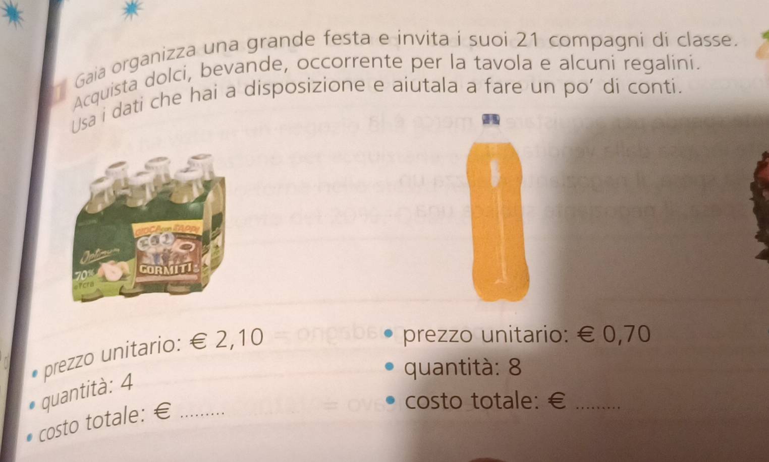 Gaia organizza una grande festa e invita i suoi 21 compagni di classe. 
Acquista dolci, bevande, occorrente per la tavola e alcuni regalini. 
Usa i dati che hai a disposizione e aiutala a fare un po’ di conti. 
prezzo unitario: € 2,10
prezzo unitario: € 0,70
quantità: 8
quantità: 4
costo totale: €_ 
costo totale: €_