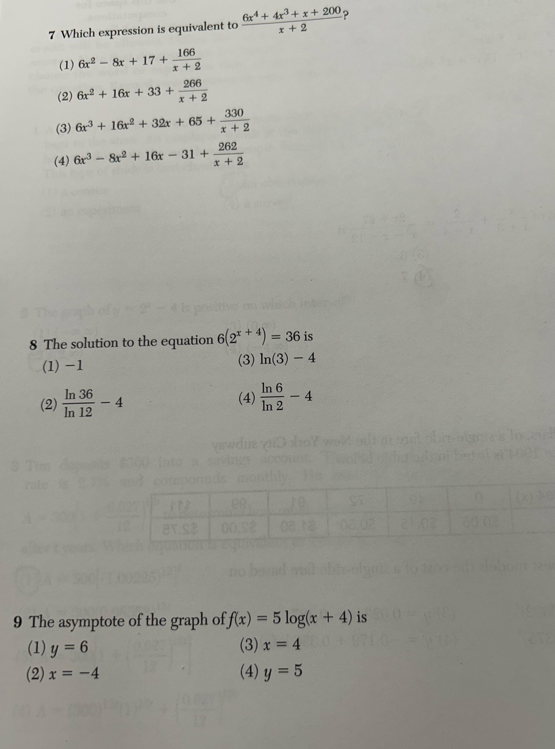 Which expression is equivalent to  (6x^4+4x^3+x+200)/x+2  ?
(1) 6x^2-8x+17+ 166/x+2 
(2) 6x^2+16x+33+ 266/x+2 
(3) 6x^3+16x^2+32x+65+ 330/x+2 
(4) 6x^3-8x^2+16x-31+ 262/x+2 
8 The solution to the equation 6(2^(x+4))=36 is
(1) -1
(3) ln (3)-4
(2)  ln 36/ln 12 -4 (4)  ln 6/ln 2 -4
9 The asymptote of the graph of f(x)=5log (x+4) is
(1) y=6 (3) x=4
(2) x=-4 (4) y=5