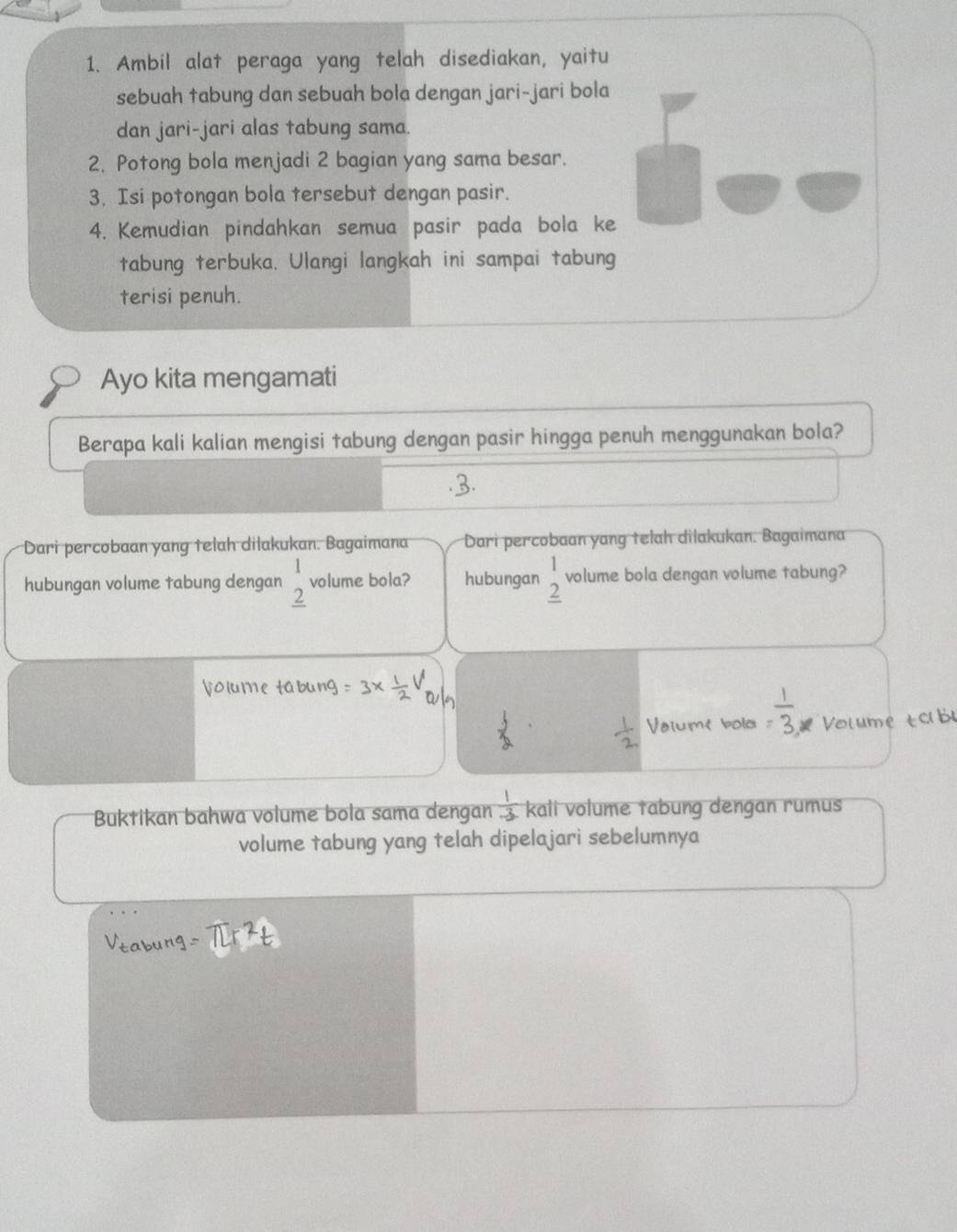 Ambil alat peraga yang telah disediakan, yaitu 
sebuah tabung dan sebuah bola dengan jari-jari bola 
dan jari-jari alas tabung sama. 
2. Potong bola menjadi 2 bagian yang sama besar. 
3. Isi potongan bola tersebut dengan pasir. 
4. Kemudian pindahkan semua pasir pada bola ke 
tabung terbuka. Ulangi langkah ini sampai tabung 
terisi penuh. 
Ayo kita mengamati 
Berapa kali kalian mengisi tabung dengan pasir hingga penuh menggunakan bola? 
.3. 
Dari percobaan yang telah dilakukan. Bagaimana Dari percobaan yang telah dilakukan. Bagaimana 
hubungan volume tabung dengan beginarrayr 1 2 hline endarray volume bola? hubungan beginarrayr 1 2 hline endarray volume bola dengan volume tabung? 
Vaiume bold Volume tob 
Buktikan bahwa volume bola sama dengan  1/-3  kali volume tabung dengan rumus 
volume tabung yang telah dipelajari sebelumnya