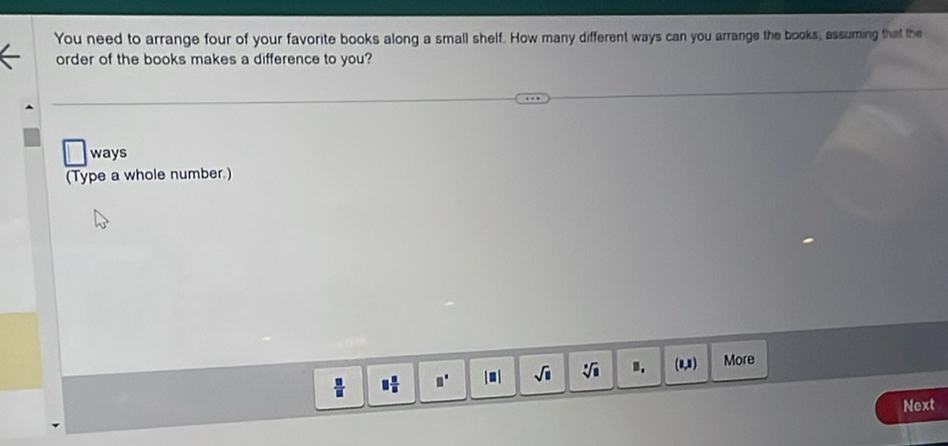 You need to arrange four of your favorite books along a small shelf. How many different ways can you arrange the books, assuming that the 
order of the books makes a difference to you? 
ways 
(Type a whole number.) 
 □ /□   □  □ /□   □° 1| sqrt(□ ) sqrt[□](□ ) B. (1,1 More 
Next