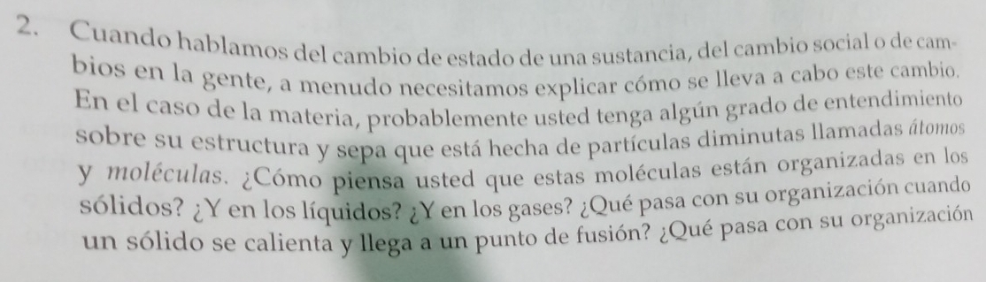 Cuando hablamos del cambio de estado de una sustancia, del cambio social o de cam 
bios en la gente, a menudo necesitamos explicar cómo se lleva a cabo este cambio. 
En el caso de la materia, probablemente usted tenga algún grado de entendimiento 
sobre su estructura y sepa que está hecha de partículas diminutas llamadas átomos 
y moléculas. ¿Cómo piensa usted que estas moléculas están organizadas en los 
sólidos? ¿Y en los líquidos? ¿Y en los gases? ¿Qué pasa con su organización cuando 
un sólido se calienta y llega a un punto de fusión? ¿Qué pasa con su organización