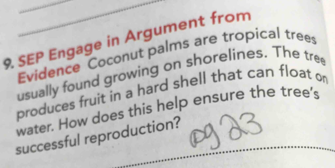 SEP Engage in Argument from 
Evidence Coconut palms are tropical trees 
usually found growing on shorelines. The tree 
produces fruit in a hard shell that can float on 
water. How does this help ensure the tree's 
successful reproduction?