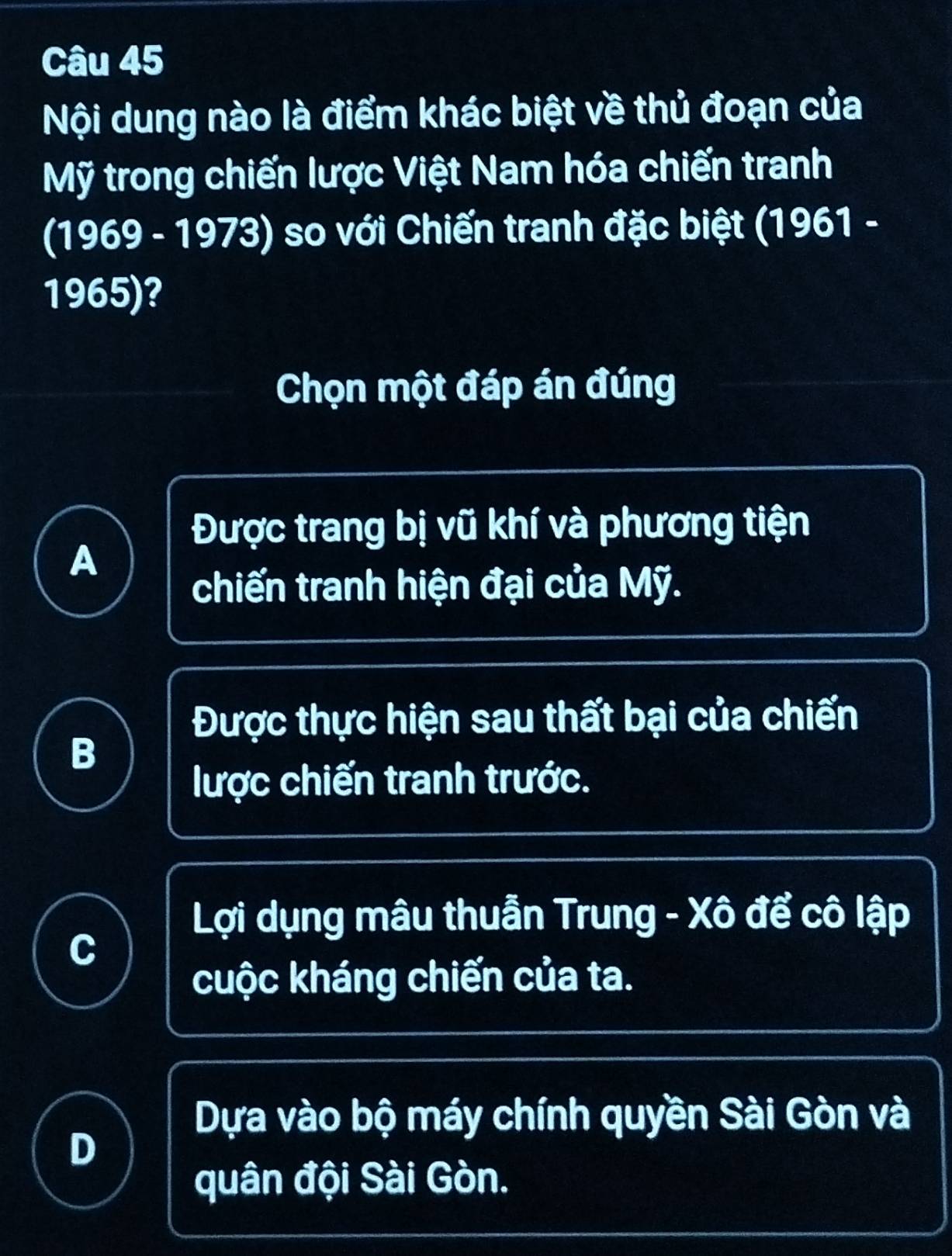 Nội dung nào là điểm khác biệt về thủ đoạn của
Mỹ trong chiến lược Việt Nam hóa chiến tranh
(1969 - 1973) so với Chiến tranh đặc biệt (1961 -
1965)?
Chọn một đáp án đúng
Được trang bị vũ khí và phương tiện
A
chiến tranh hiện đại của Mỹ.
Được thực hiện sau thất bại của chiến
B
lược chiến tranh trước.
Lợi dụng mâu thuẫn Trung - Xô để cô lập
C
cuộc kháng chiến của ta.
Dựa vào bộ máy chính quyền Sài Gòn và
D
quân đội Sài Gòn.