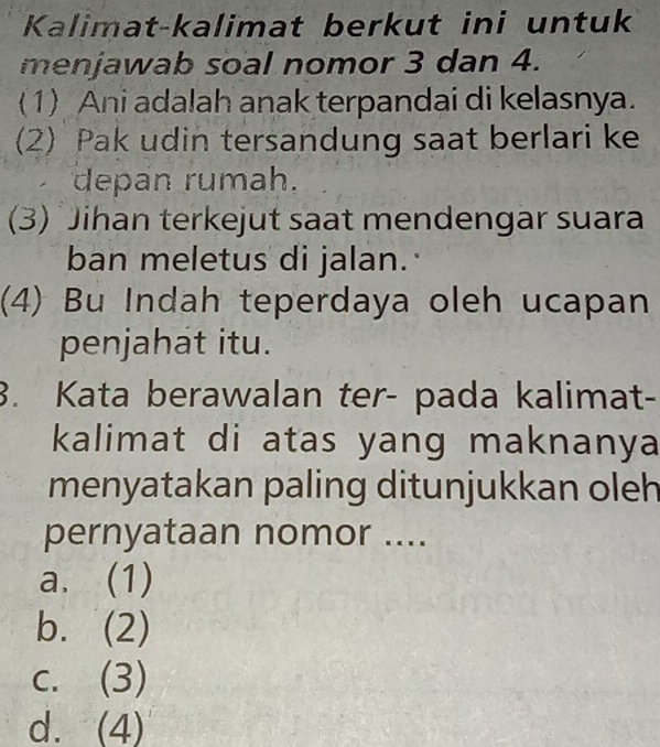 Kalimat-kalimat berkut ini untuk
menjawab soal nomor 3 dan 4.
(1) Ani adalah anak terpandai di kelasnya.
(2) Pak udin tersandung saat berlari ke
depan rumah.
(3) Jihan terkejut saat mendengar suara
ban meletus di jalan.
(4) Bu Indah teperdaya oleh ucapan
penjahat itu.
3. Kata berawalan ter- pada kalimat-
kalimat di atas yang maknanya
menyatakan paling ditunjukkan oleh
pernyataan nomor ....
a. (1)
b. (2)
c. (3)
d. (4)