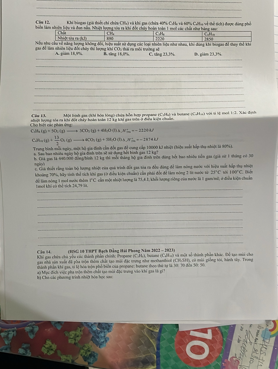 Khí biogas (giả thiết chi chứa CH₄) và khí gas (chứa 40% C₃Hs và 60% C₄H₁ về thể tích) được dùng phổ
biến làm nhiên liệu và đun nấu. Nhiệt lượng tòa ra khi đốt chảy hoàn toàn 1 mol các chất như b
Ng khí biogas để thay thế kh
gas để làm nhiên liệu đốt cháy thì lượng khí CO_2 thải ra mội trường sẽ
_
A. giảm 18,9%. B. tăng 18,0%. C. tăng 23,3%. D. giảm 23,3%.
_
_
_
_
_
_
_
Câu 13.  Một bình gas (khí hóa lỏng) chứa hỗn hợp propane (C₃H₅) và butane (C_4H_10) với ti lệ mol 1:2 Xác định
nhiệt lượng tỏa ra khi đổt chảy hoàn toàn 12 kg khí gas trên ở điều kiện chuẩn.
Cho biểết các phản ứng:
C_3H_8(g)+5O_2(g)to 3CO_2(g)+4H_2O(l)△ ,H_(248)°=-2220kJ
C_4H_10(g)+ 13/2 O_2(g)to 4CO_2(g)+5H_2O(l)△ ,H_(201)°=-2874kJ
Trung bình mỗi ngày, một hộ gia đình cần đốt gas để cung cấp 10000 kJ nhiệt (hiệu suất hắp thụ nhiệt là 80%).
a. Sau bao nhiêu ngày hộ gia đình trên sẽ sử dụng hết bình gas 12 kg?
b. Giả gas là 440.000 đồng/bình 12 kg thì mỗi tháng hộ gia đình trên dùng hết bao nhiêu tiền gas (giả sử 1 tháng có 30
ngày)
c. Giả thiết rằng toàn bộ lượng nhiệt của quá trình đổt gas tòa ra đều dùng để làm nóng nước với hiệu suất hắp thụ nhiệt
khoảng 70%, hãy tỉnh thể tích khỉ gas (ở điều kiện chuẩn) cần phải đốt đề làm nóng 2 lít nước từ 25°C tới 100°C. Biết
để làm nóng 1 mol nước thêm 1°C cần một nhiệt lượng là 75,4 J; khối lượng riêng của nước là 1 gam/ml; ở điều kiện chuẩn
_
Imol khi có thể tích 24,79 lit.
_
_
_
_
_
_
_
Câu 14.  (HSG 10 THPT Bạch Dằng Hải Phong Năm 2022 - 2023)
Khí gas chứa chủ yểu các thành phần chính: Propane (C₃H₅), butane (C₄H₁) và một số thành phần khác. Để tạo mùi cho
gas nhà sản xuất đã pha trộn thêm chất tạo mùi đặc trưng như methanthiol (CH₃SH), có mùi giống tỏi, hành tây. Trong
thành phần khí gas, tỉ lệ hỏa trộn phổ biển của propane: butane theo thứ tự là 30: 70 đến 50: 50.
a) Mục đích việc pha trộn thêm chất tạo mùi đặc trưng vào khí gas là gì?
b) Cho các phương trình nhiệt hóa học sau: