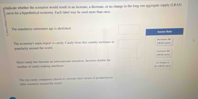 Indicate whether the scenarios would result in an increase, a decrease, or no change in the long-run aggregate supply (LRAS)
5 curve for a hypothetical economy. Each label may be used more than once.
The mandatory retirement age is abolished.
Answer Bank
The economy's main export is candy. Candy from this country increases in decreases the LRAS curve
popularity around the world.
increases the
LRAS curve
Since candy has become an international sensation, factories double the
number of candy-making machines. the LRAS curve no change in
The top candy companies choose to relocate their means of production to
other countries around the world.