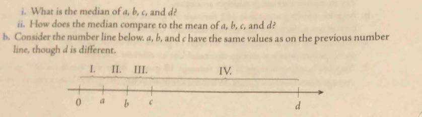 What is the median of a, b, c, and d? 
ii. How does the median compare to the mean of a, b, c, and d? 
b. Consider the number line below. a, b, and c have the same values as on the previous number 
line, though d is different.