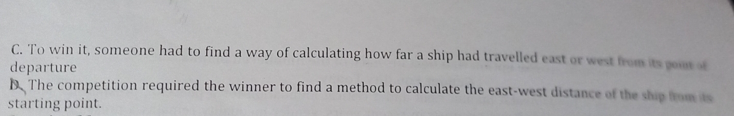 C. To win it, someone had to find a way of calculating how far a ship had travelled east or west from its poit of
departure
D. The competition required the winner to find a method to calculate the east-west distance of the ship from its
starting point.