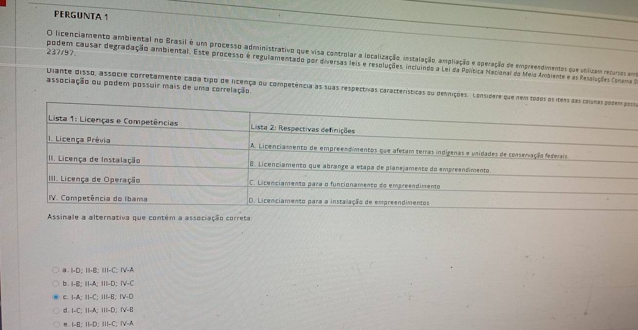 PERGUNTA 1
237/97
O licenciamento ambiental no Brasil é um processo administrativo que visa controlar a localização, instalação, ampliação e operação de empreendimentos que utilizam recursos am
podem causar degradação ambiental. Este processo é regulamentado por diversas leis e resoluções, incluindo a Lei da Política Nacional do Meio Ambiente e as Resoluções Conama 
associação ou podem possuir mais de uma correlação. Diante disso, assócie corretamente cada tipo de licença ou competência às suas respectivas características ou definições. Conso
Assinale a alternativa que contém a associação correta:
a. I-D; 1I-B; III-C IY-A
b . I-B:II-A:III-D IV-C
C. I-A; II-C; III-B; IV-D
d . I-C; II-A; III-D; I'M-B
B I-B; II-D; III-C; IV-A