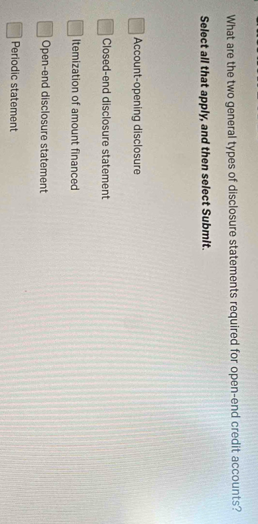 What are the two general types of disclosure statements required for open-end credit accounts?
Select all that apply, and then select Submit.
Account-opening disclosure
Closed-end disclosure statement
Itemization of amount financed
Open-end disclosure statement
Periodic statement