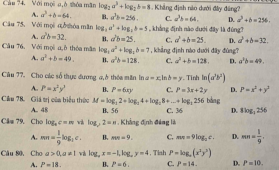 Với mọi a,b thỏa mãn log _2a^3+log _2b=8. Khẳng định nào dưới đây đúng?
A. a^3+b=64. B. a^3b=256. C. a^3b=64. D. a^3+b=256.
Câu 75. Với mọi bthỏa mãn log _2a^3+log _2b=5 , khẳng định nào dưới đây là đúng?
A. a^3b=32.
B. a^3b=25. C. a^3+b=25. D. a^3+b=32.
Câu 76. Với mọi a,b thỏa mãn log _2a^2+log _2b=7 , khẳng định nào dưới đây đúng?
A. a^2+b=49. B. a^2b=128. C. a^2+b=128. D. a^2b=49.
Câu 77. Cho các số thực dương a,b thỏa mãn ln a=x;ln b=y. Tính ln (a^3b^2)
A. P=x^2y^3 B. P=6xy C. P=3x+2y D. P=x^2+y^2
Câu 78. Giá trị của biểu thức M=log _22+log _24+log _28+...+log _2256 bàng
A. 48 B. 56 C. 36 D. 8log _2256
Câu 79. Cho log _8c=m và log _c^32=n. Khẳng định đúng là
A. mn= 1/9 log _2c. B. mn=9. C. mn=9log _2c. D. mn= 1/9 .
Câu 80. Cho a>0,a!= 1 và log _ax=-1,log _ay=4. Tính P=log _a(x^2y^3)
A. P=18. B. P=6. C. P=14. D. P=10.