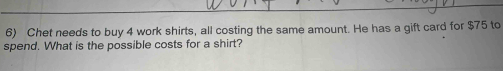 Chet needs to buy 4 work shirts, all costing the same amount. He has a gift card for $75 to 
spend. What is the possible costs for a shirt?