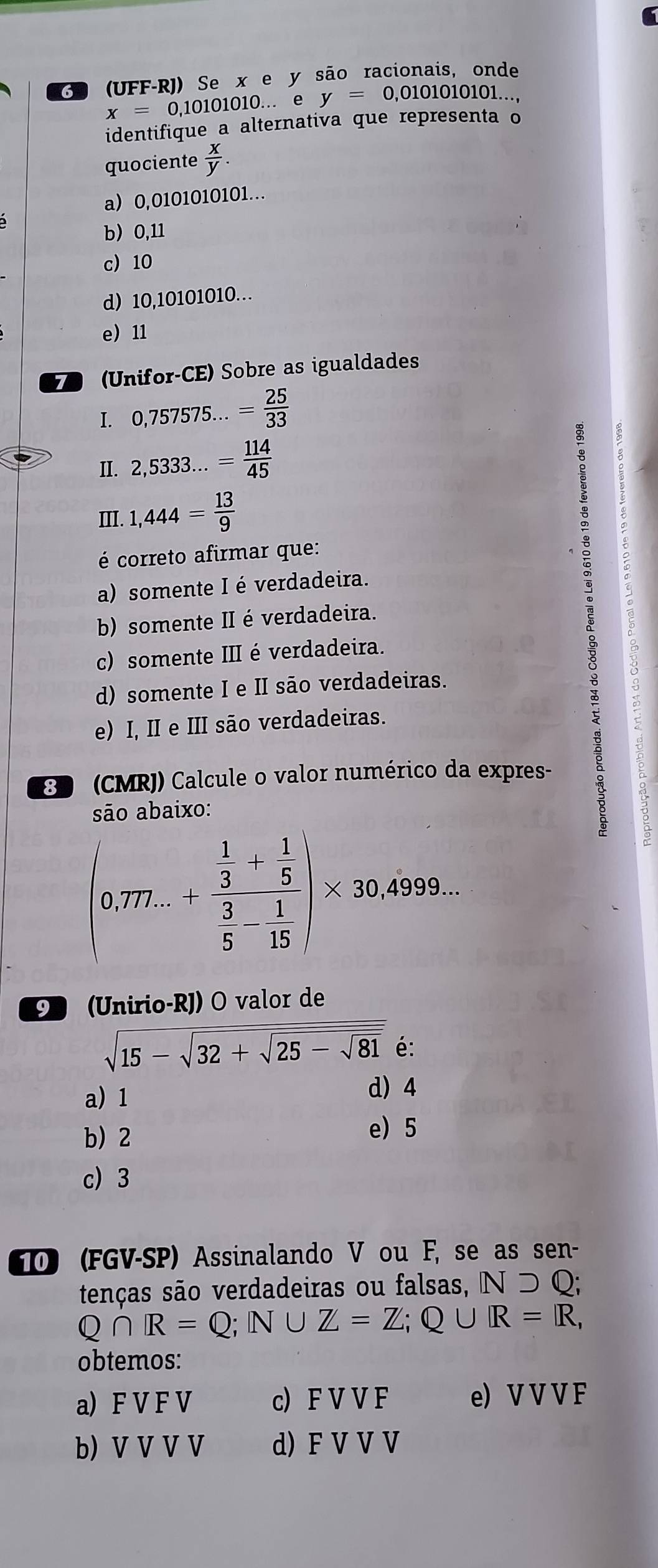 (G9 (UFF-RJ) Se xe y são racionais, onde
x=0,10101010. .. e y=0,0101010101.. 
identifique a alternativa que representa o
quociente  x/y .
a) 0,0101010101...
b 0,11
c) 10
d) 10,10101010…
e 11
7 (Unifor-CE) Sobre as igualdades
I. 0,757575...= 25/33 
II. 2,5333...= 114/45 
Ⅲ. 1,444= 13/9 
é correto afirmar que:
a) somente I é verdadeira.
b) somente II é verdadeira.
c) somente II é verdadeira.
d) somente I e II são verdadeiras.
e) I, II e III são verdadeiras.
8 (CMRJ) Calcule o valor numérico da expres-
são abaixo:
C
(0.77...+frac  1/3 + 1/5  3/5 - 1/15 )* 30.4999... 
9 (Unirio-RJ) O valor de
sqrt(15-sqrt 32+sqrt 25-sqrt 81) é:
a) 1 d) 4
b) 2
e) 5
c) 3
0 (FGV-SP) Assinalando V ou F, se as sen-
tenças são verdadeiras ou falsas, Nsupset Q;
Q∩ R=Q; N∪ Z=Z; Q∪ R=R, 
obtemos:
a) F V F V c FVVF e) V V V F
b) V V V V d) F V V V