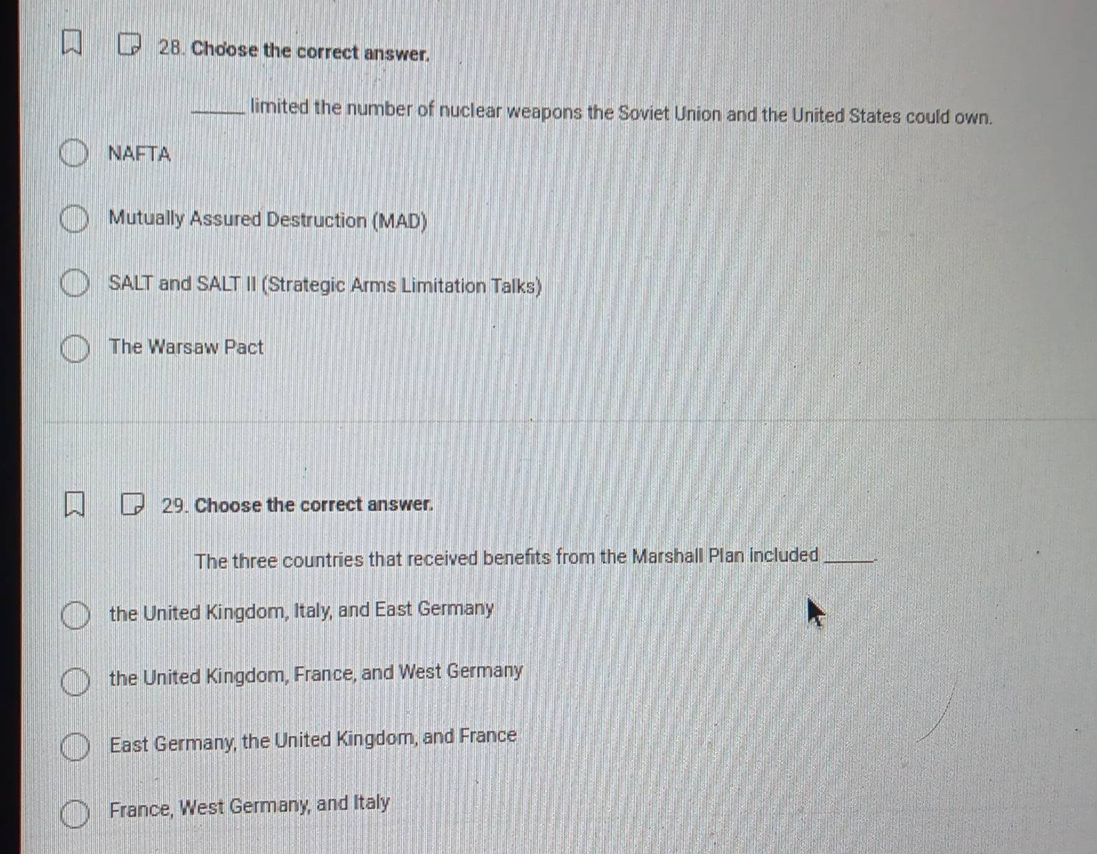 Choose the correct answer.
_limited the number of nuclear weapons the Soviet Union and the United States could own.
NAFTA
Mutually Assured Destruction (MAD)
SALT and SALT II (Strategic Arms Limitation Talks)
The Warsaw Pact
29. Choose the correct answer.
The three countries that received benefits from the Marshall Plan included_
the United Kingdom, Italy, and East Germany
the United Kingdom, France, and West Germany
East Germany, the United Kingdom, and France
France, West Germany, and Italy