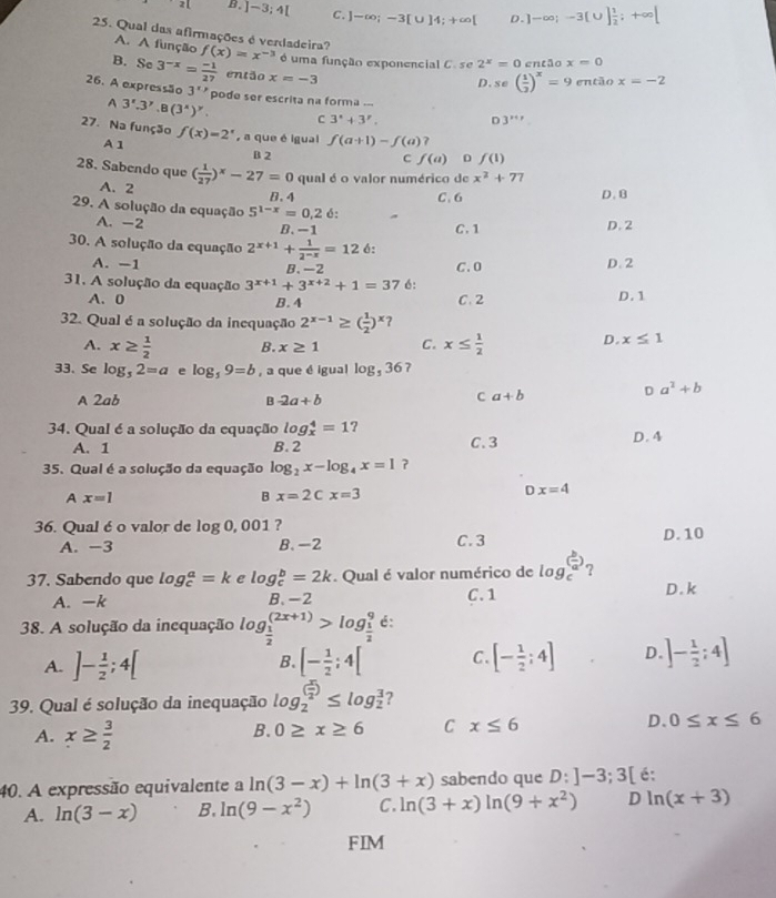 B. ]-3;4[ C. ]-∈fty ;-3[∪ ]4;+∈fty [ D. ]-∈fty ;-3[∪ ] 1/2 ;+∈fty [
25. Qual das afirmações é verdadeira? f(x)=x^(-3) é uma função exponencial C. se 2^x=0 então x=0
A. A função
B. Sc 3^(-x)= (-1)/27  então x=-3
D. se( 1/2 )^x=9 então x=-2
26. A expressão 3^x> pode ser escrita na forma ...
A 3'.3'.B(3^x)^y. C 3°+3°. D 3^(x+r)
27. Na função f(x)=2^x , a que é igual f(a+1)-f(a) 7
A 1 B 2
C f(a) D f(1)
28. Sabendo que ( 1/27 )^x-27=0 qual é o valor numérico de x^2+77
A. 2
B. 4 C. 6 D. B
29. A solução da equação 5^(1-x)=0.2 é:
A. -2 B. -1 D. 2
C. 1
30. A solução da equação 2^(x+1)+ 1/2^(-x) =12 6:
A. -1 B. -2 C. 0 D. 2
31. A solução da equação 3^(x+1)+3^(x+2)+1=37 6:
A. 0 B. 4 C. 2 D. 1
32. Qual é a solução da inequação 2^(x-1)≥ ( 1/2 )^x
A. x≥  1/2  B. x≥ 1 C. x≤  1/2 
D. x≤ 1
33. Se log _32=a e log _59=b , a que é igual log _536 7
A 2ab B -2a+b
C a+b
D a^2+b
34. Qual é a solução da equação log _x^(4=1 ? D.4
A. 1 B. 2 C. 3
35. Qual é a solução da equação log _2)x-log _4x=1
A x=1
B x=2Cx=3
Dx=4
36. Qual é o valor de log 0, 001 ?
A. -3 B. -2 C. 3 D. 10
37. Sabendo que log _c^(a=k e log _c^b=2k. Qual é valor numérico de log _c^((frac b)a)) ?
A. -k B、-2 C. 1 D. k
38. A solução da incquação log _ 1/2 ^(2x+1)>log _ 1/2 ^9 é:
A. ]- 1/2 ;4[ [- 1/2 ;4[ C. [- 1/2 ;4] D. ]- 1/2 :4]
B.
39. Qual é solução da inequação log _2^(((frac x)2))≤ log _2^(3 ?
A. x≥ frac 3)2
B. 0≥ x≥ 6 C x≤ 6 D、 0≤ x≤ 6
40. A expressão equivalente a ln (3-x)+ln (3+x) sabendo que D:]-3;3[ é:
A. ln (3-x) B. ln (9-x^2) C. ln (3+x)ln (9+x^2) D ln (x+3)
FIM