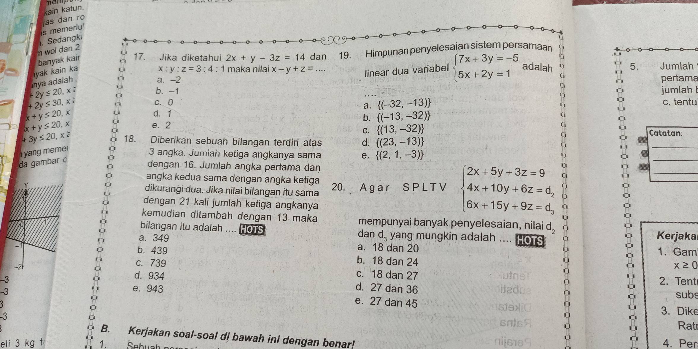 kain katun.
jas dan ro
is memerlu
1. Sedangk
n wol dan 2
banyak kair
17. Jika diketahui 2x+y-3z=14 dan 19. Himpunan penyelesaian sistem persamaan
yak kain ka x:y:z=3:4:1 maka nilai x-y+z=... beginarrayl 7x+3y=-5 5x+2y=1endarray. adalah 5. Jumlah
linear dua variabel
nya adalah .
a. -2 pertama
+2y≤ 20,x≥
b. -1 jumlah
+2y≤ 30,x≥
C. 0 c, tentu
a.  (-32,-13)
x+y≤ 20,x
d. 1
b.  (-13,-32)
x+y≤ 20,x
e. 2
C.  (13,-32)
+3y≤ 20,x≥ 18. Diberikan sebuah bilangan terdiri atas d.  (23,-13)
y ang  meme 
3 angka. Jumiah ketiga angkanya sama e.  (2,1,-3)
da gambar c
dengan 16. Jumlah angka pertama dan
angka kedua sama dengan angka ketiga
dikurangi dua. Jika nilai bilangan itu sama 20. A g a r S P L T V beginarrayl 2x+5y+3z=9 4x+10y+6z=d, 6x+15y+9z=d,endarray.
dengan 21 kali jumlah ketiga angkanya
kemudian ditambah dengan 13 maka mempunyai banyak penyelesaian, nilai d_2
bilangan itu adalah .... HOTS d_3 yang mungkin adalah ....
dan
a. 349 HOTS Kerjaka
a. 18 dan 20 1. Gam
b. 439 b. 18 dan 24
c. 739
x≥ 0
c. 18 dan 27
-3 2. Tent
d. 934 d. 27 dan 36
-3
subs
e. 943 e. 27 dan 45
-3
3. Dike
Rat
B. Kerjakan soal-soal di bawah ini dengan benar! 4. Per
eli 3 kg t 1. Sebual