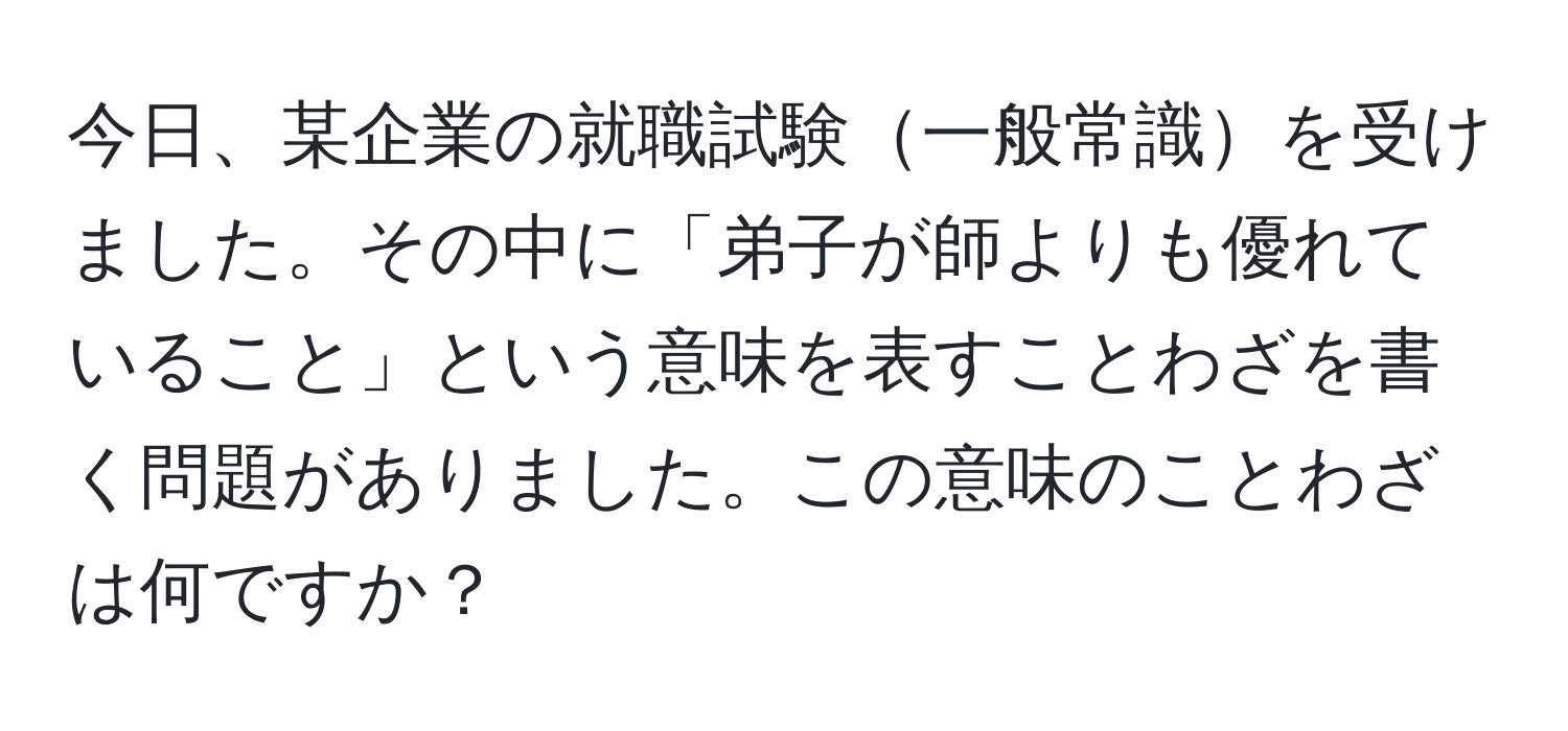 今日、某企業の就職試験一般常識を受けました。その中に「弟子が師よりも優れていること」という意味を表すことわざを書く問題がありました。この意味のことわざは何ですか？