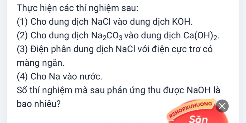 Thực hiện các thí nghiệm sau: 
(1) Cho dung dịch NaCl vào dung dịch KOH. 
(2) Cho dung dịch Na_2CO_3 vào dung dịch Ca(OH)_2. 
(3) Điện phân dung dịch NaCl với điện cực trơ có 
màng ngǎn. 
(4) Cho Na vào nước. 
Số thí nghiệm mà sau phản ứng thu được NaOH là 
bao nhiêu? 
#SHOPXUHUONG 
Săn