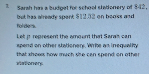 Sarah has a budget for school stationery of $42, 
but has already spent $12.52 on books and 
folders. 
Let p represent the amount that Sarah can 
spend on other stationery. Write an inequality 
that shows how much she can spend on other . 
stationery.