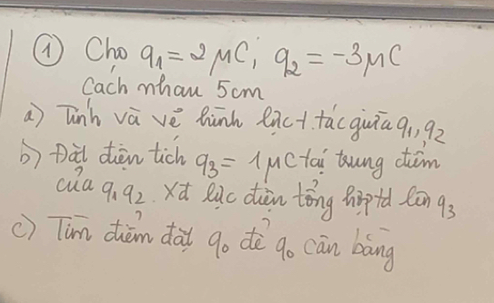 ① Cho q_1=2mu C_1q_2=-3mu C
Cach mhan 5 cm
a) Tinh và vè hūnk exct tácguiā 91, 92 
b) Dàt dèn tich q_3=1mu c tai ung cim 
cla 9_19_2 xd Ruc diàn tǒng pip+d Cān 9_3
c) Tim diàm dài go dò go cān bāng